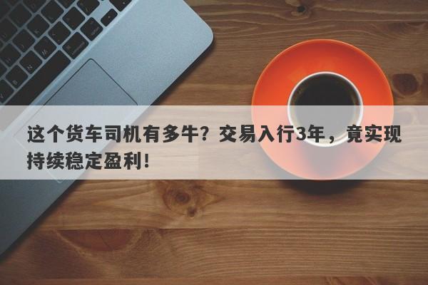 这个货车司机有多牛？交易入行3年，竟实现持续稳定盈利！