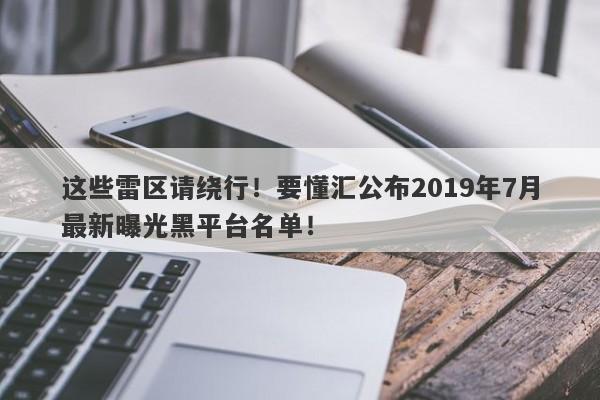 这些雷区请绕行！要懂汇公布2019年7月最新曝光黑平台名单！