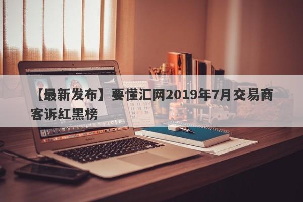 【最新发布】要懂汇网2019年7月交易商客诉红黑榜