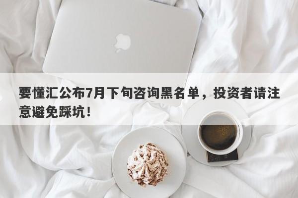 要懂汇公布7月下旬咨询黑名单，投资者请注意避免踩坑！