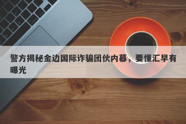 警方揭秘金边国际诈骗团伙内幕，要懂汇早有曝光