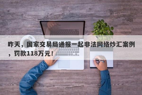 昨天，国家交易局通报一起非法网络炒汇案例，罚款118万元！