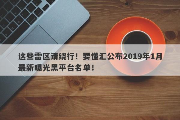 这些雷区请绕行！要懂汇公布2019年1月最新曝光黑平台名单！