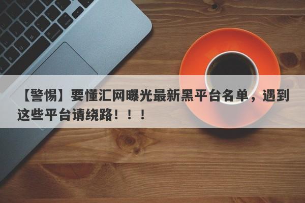 【警惕】要懂汇网曝光最新黑平台名单，遇到这些平台请绕路！！！