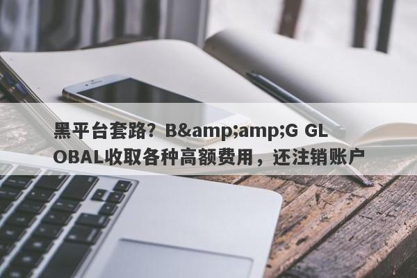 黑平台套路？B&amp;G GLOBAL收取各种高额费用，还注销账户