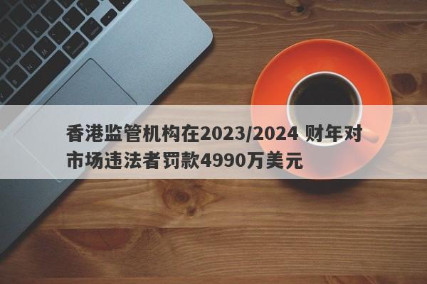 香港监管机构在2023/2024 财年对市场违法者罚款4990万美元