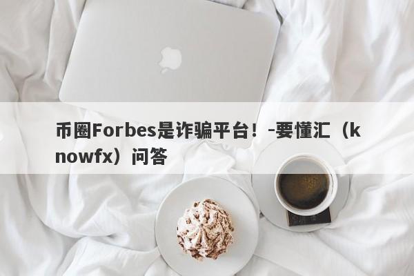 币圈Forbes是诈骗平台！-要懂汇（knowfx）问答