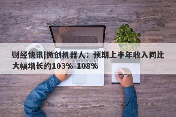 财经快讯|微创机器人：预期上半年收入同比大幅增长约103%-108%