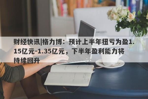 财经快讯|格力博：预计上半年扭亏为盈1.15亿元-1.35亿元，下半年盈利能力将持续回升