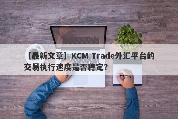 【最新文章】KCM Trade外汇平台的交易执行速度是否稳定？
