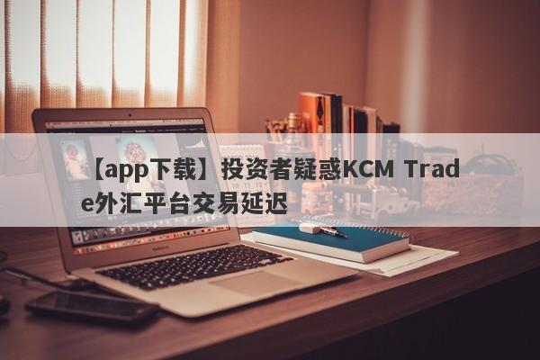 【app下载】投资者疑惑KCM Trade外汇平台交易延迟
