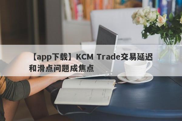 【app下载】KCM Trade交易延迟和滑点问题成焦点
