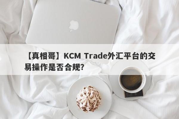 【真相哥】KCM Trade外汇平台的交易操作是否合规？
