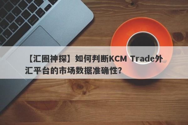 【汇圈神探】如何判断KCM Trade外汇平台的市场数据准确性？
