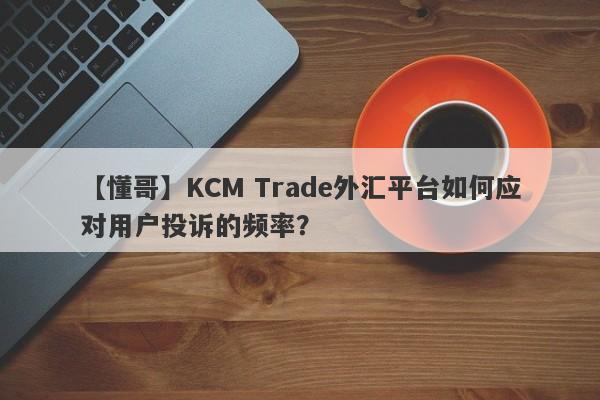 【懂哥】KCM Trade外汇平台如何应对用户投诉的频率？
