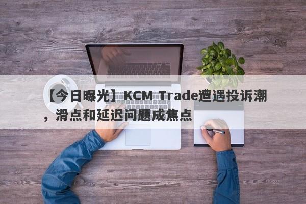 【今日曝光】KCM Trade遭遇投诉潮，滑点和延迟问题成焦点
