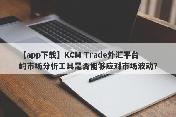 【app下载】KCM Trade外汇平台的市场分析工具是否能够应对市场波动？
