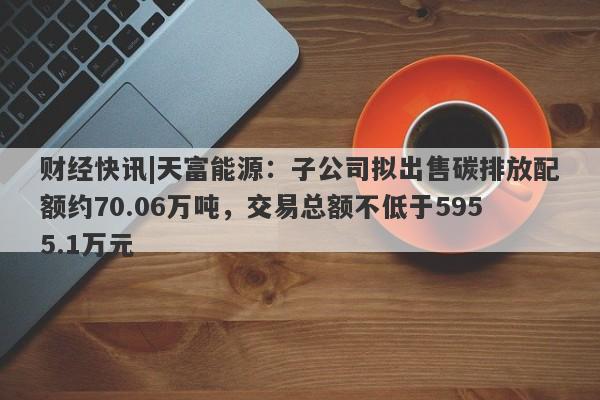 财经快讯|天富能源：子公司拟出售碳排放配额约70.06万吨，交易总额不低于5955.1万元