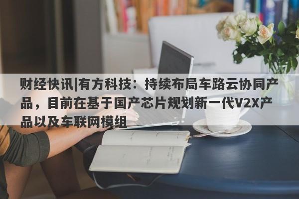 财经快讯|有方科技：持续布局车路云协同产品，目前在基于国产芯片规划新一代V2X产品以及车联网模组