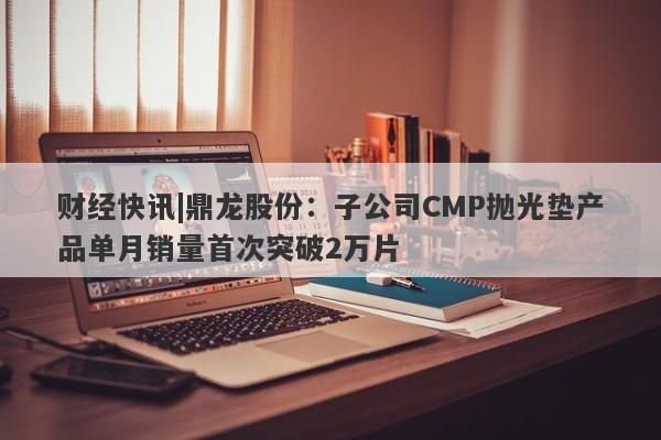 财经快讯|鼎龙股份：子公司CMP抛光垫产品单月销量首次突破2万片