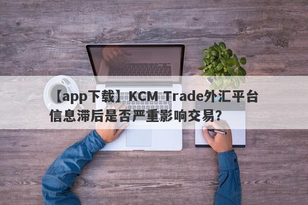 【app下载】KCM Trade外汇平台信息滞后是否严重影响交易？