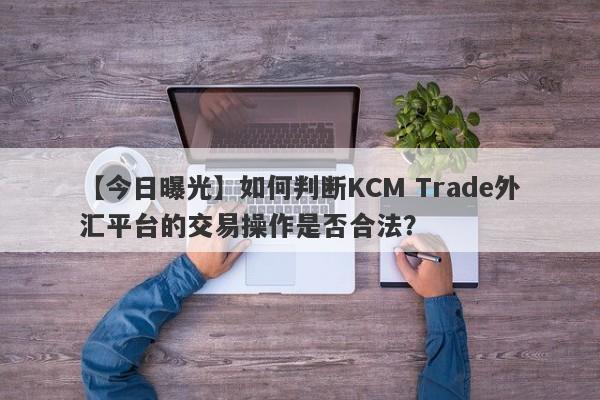 【今日曝光】如何判断KCM Trade外汇平台的交易操作是否合法？