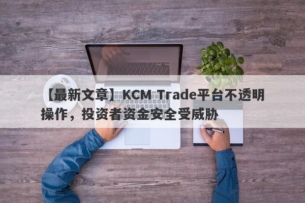 【最新文章】KCM Trade平台不透明操作，投资者资金安全受威胁