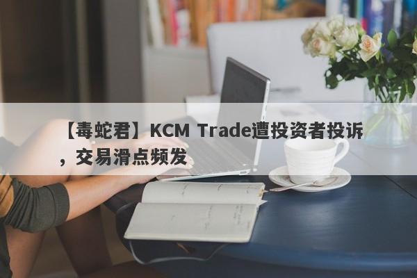 【毒蛇君】KCM Trade遭投资者投诉，交易滑点频发