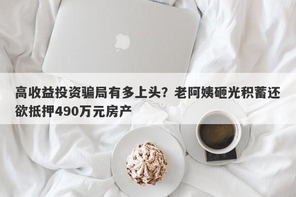 高收益投资骗局有多上头？老阿姨砸光积蓄还欲抵押490万元房产