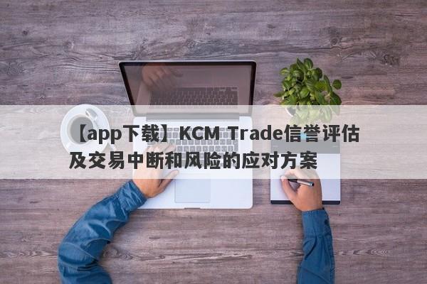 【app下载】KCM Trade信誉评估及交易中断和风险的应对方案