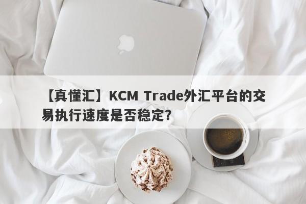 【真懂汇】KCM Trade外汇平台的交易执行速度是否稳定？