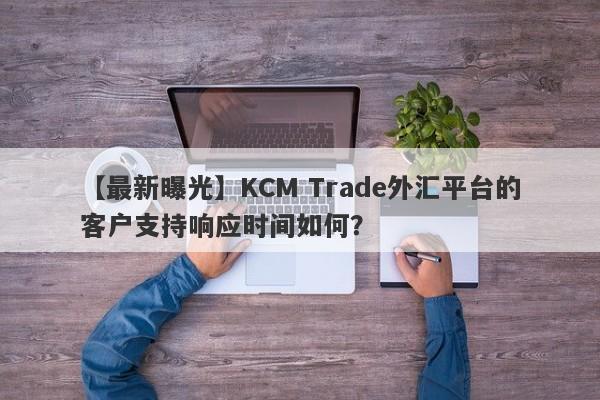 【最新曝光】KCM Trade外汇平台的客户支持响应时间如何？