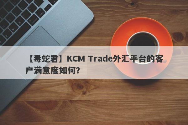 【毒蛇君】KCM Trade外汇平台的客户满意度如何？