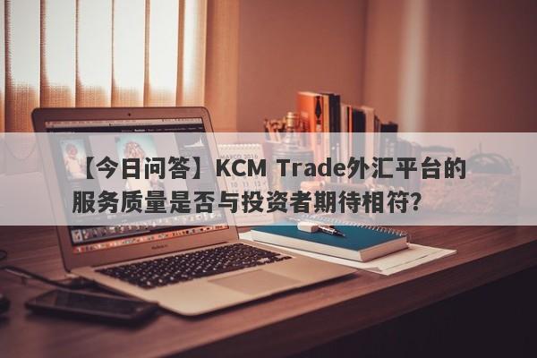 【今日问答】KCM Trade外汇平台的服务质量是否与投资者期待相符？