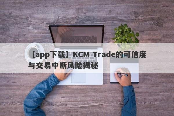 【app下载】KCM Trade的可信度与交易中断风险揭秘