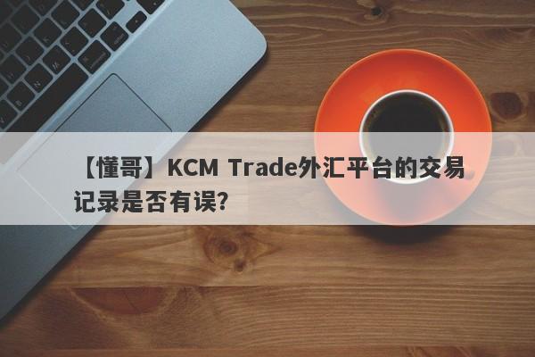 【懂哥】KCM Trade外汇平台的交易记录是否有误？