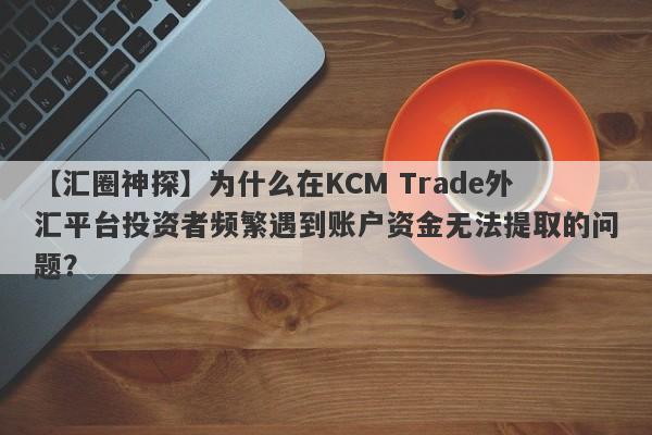 【汇圈神探】为什么在KCM Trade外汇平台投资者频繁遇到账户资金无法提取的问题？