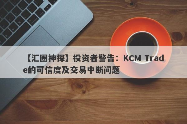 【汇圈神探】投资者警告：KCM Trade的可信度及交易中断问题