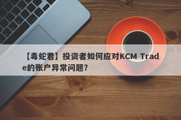 【毒蛇君】投资者如何应对KCM Trade的账户异常问题？