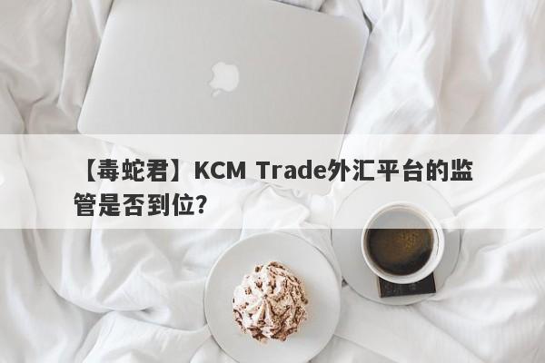 【毒蛇君】KCM Trade外汇平台的监管是否到位？