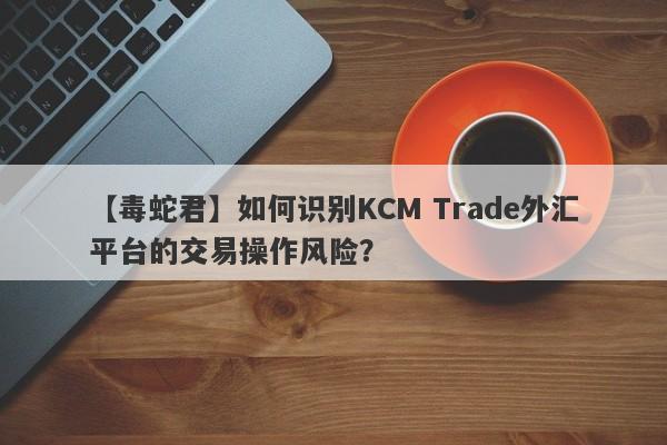 【毒蛇君】如何识别KCM Trade外汇平台的交易操作风险？