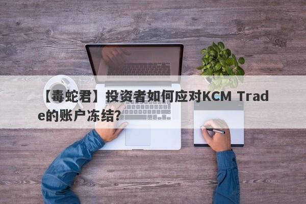 【毒蛇君】投资者如何应对KCM Trade的账户冻结？