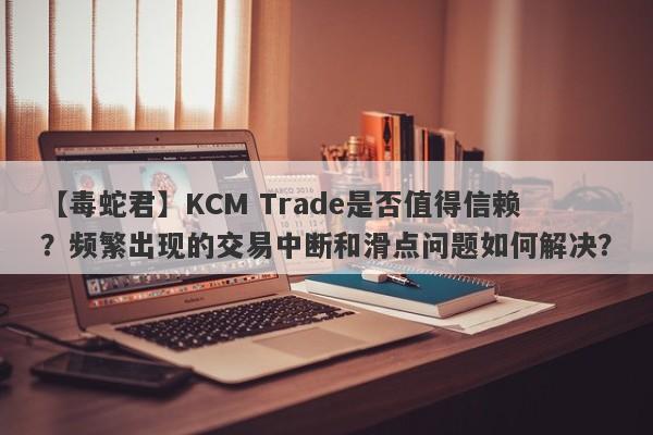 【毒蛇君】KCM Trade是否值得信赖？频繁出现的交易中断和滑点问题如何解决？