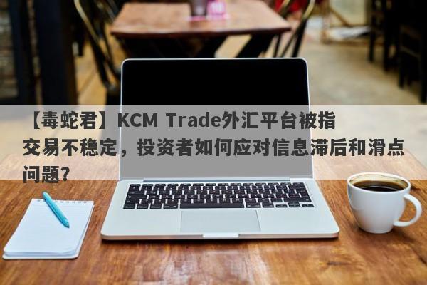 【毒蛇君】KCM Trade外汇平台被指交易不稳定，投资者如何应对信息滞后和滑点问题？