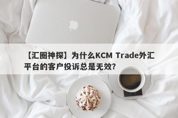 【汇圈神探】为什么KCM Trade外汇平台的客户投诉总是无效？