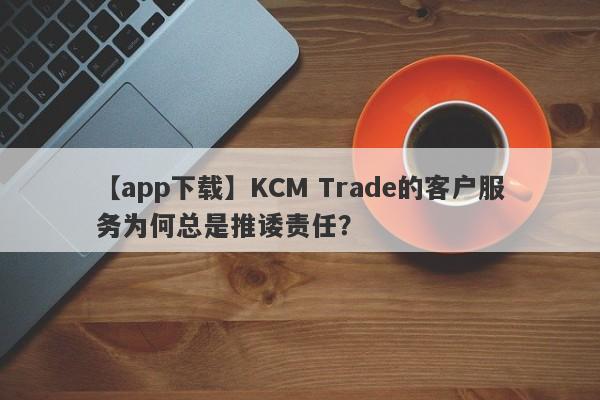 【app下载】KCM Trade的客户服务为何总是推诿责任？