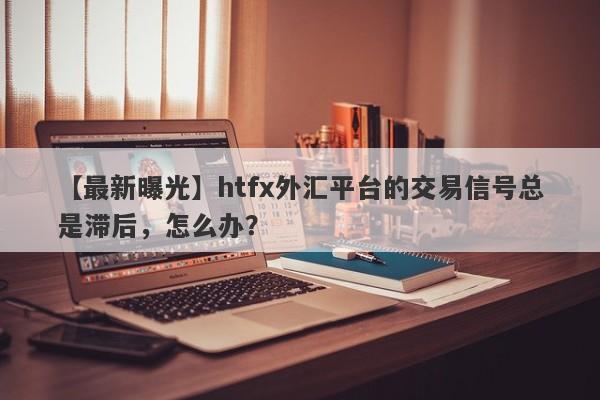 【最新曝光】htfx外汇平台的交易信号总是滞后，怎么办？