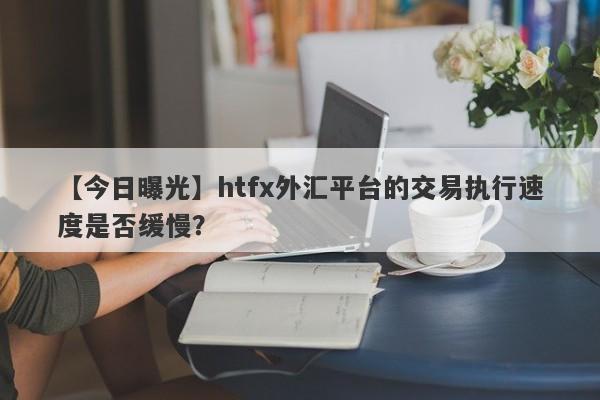 【今日曝光】htfx外汇平台的交易执行速度是否缓慢？