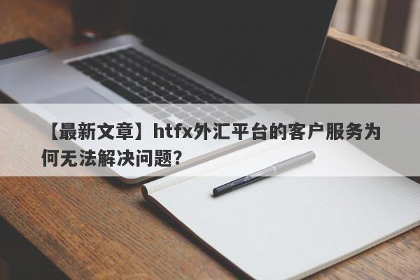 【最新文章】htfx外汇平台的客户服务为何无法解决问题？