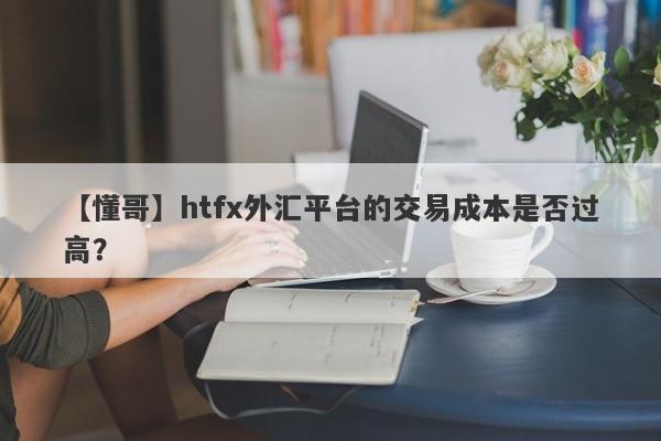 【懂哥】htfx外汇平台的交易成本是否过高？